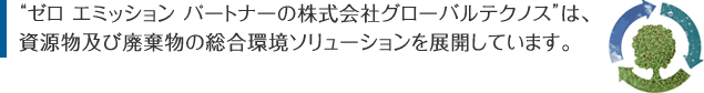 “ゼロエミッションパートナーの株式会社グローバルテクノス”は、資源物及び廃棄物の総合環境ソリューションを展開しています。